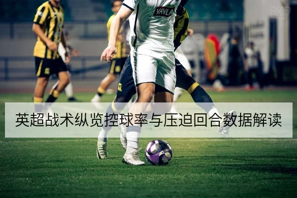 英超战术纵览控球率与压迫回合数据解读